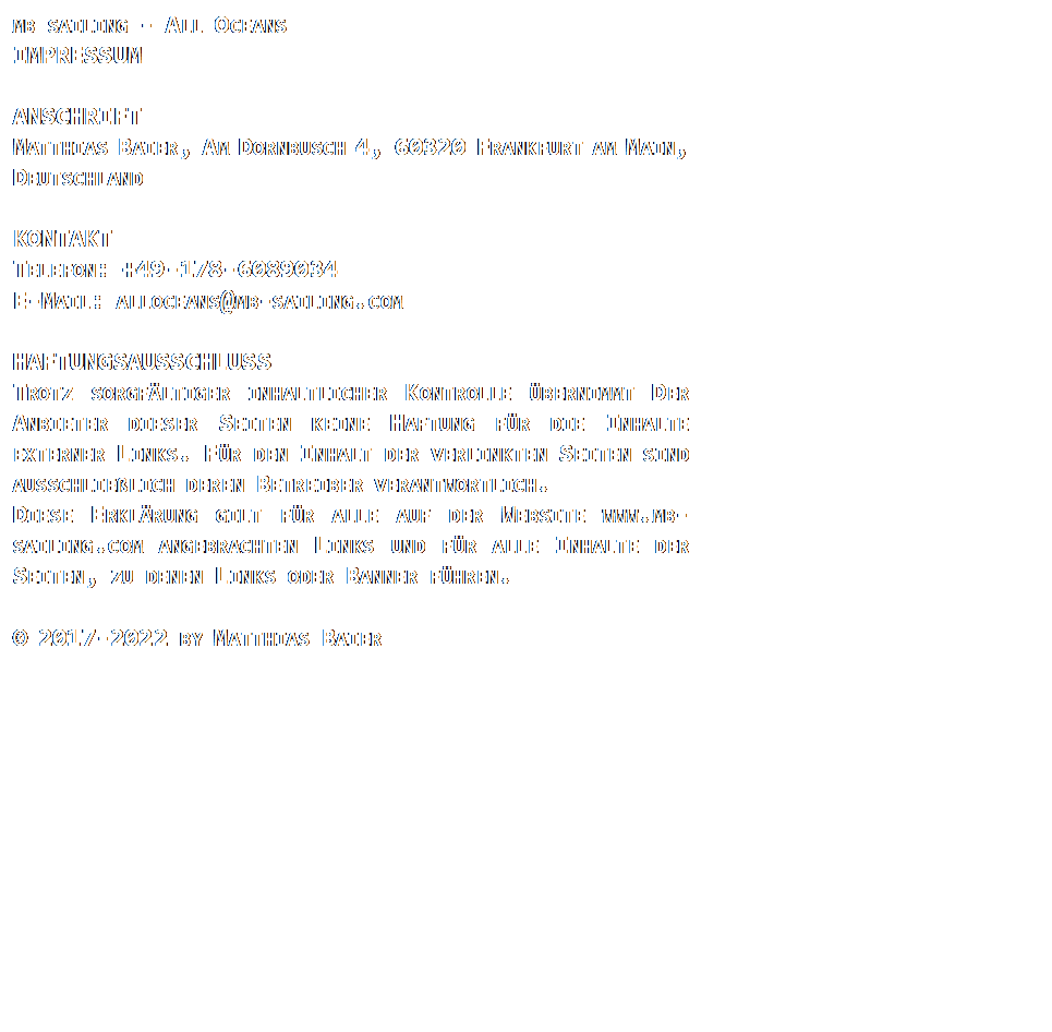 Textfeld: MB SAILING - ALL OCEANS
IMPRESSUM

ANSCHRIFT
MATTHIAS BAIER, AM DORNBUSCH 4, 60320 FRANKFURT AM MAIN, DEUTSCHLAND
 
KONTAKT
TELEFON: +49-178-6089034
E-MAIL: ALLOCEANS@MB-SAILING.COM
 
HAFTUNGSAUSSCHLUSS
TROTZ SORGFLTIGER INHALTLICHER KONTROLLE BERNIMMT DER ANBIETER DIESER SEITEN KEINE HAFTUNG FR DIE INHALTE EXTERNER LINKS. FR DEN INHALT DER VERLINKTEN SEITEN SIND AUSSCHLIELICH DEREN BETREIBER VERANTWORTLICH.
DIESE ERKLRUNG GILT FR ALLE AUF DER WEBSITE WWW.MB-SAILING.COM ANGEBRACHTEN LINKS UND FR ALLE INHALTE DER SEITEN, ZU DENEN LINKS ODER BANNER FHREN.
 
 2017-2022 BY MATTHIAS BAIER 
